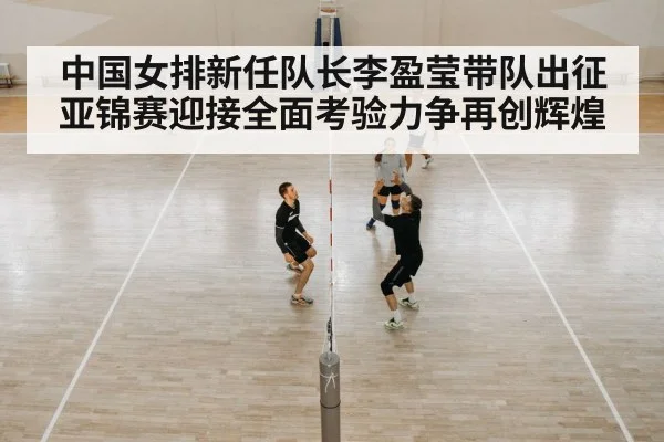 中国女排新任队长李盈莹带队出征亚锦赛迎接全面考验力争再创辉煌